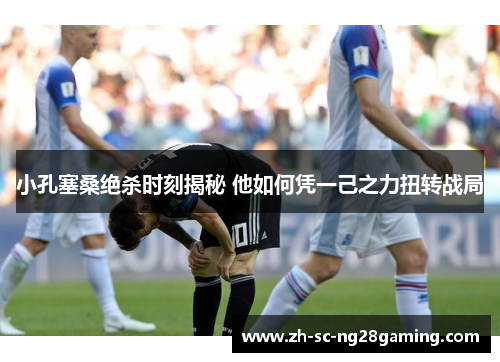 小孔塞桑绝杀时刻揭秘 他如何凭一己之力扭转战局 小孔塞桑绝杀时刻揭秘 他如何凭一己之力扭转战局