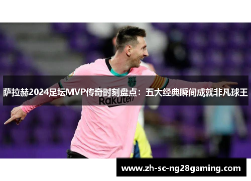 萨拉赫2024足坛MVP传奇时刻盘点：五大经典瞬间成就非凡球王