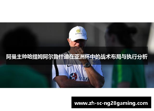 阿曼主帅哈提姆阿尔鲁什迪在亚洲杯中的战术布局与执行分析 阿曼主帅哈提姆阿尔鲁什迪在亚洲杯中的战术布局与执行分析