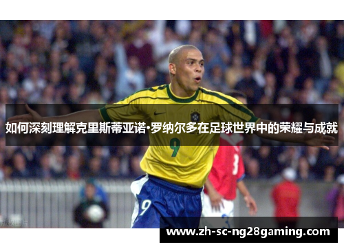 如何深刻理解克里斯蒂亚诺·罗纳尔多在足球世界中的荣耀与成就