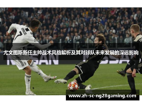 尤文图斯新任主帅战术风格解析及其对球队未来发展的深远影响 尤文图斯新任主帅战术风格解析及其对球队未来发展的深远影响